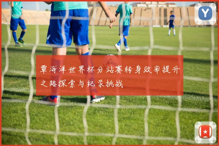 覃海洋世界杯分站赛转身效率提升之路探索与纪录挑战